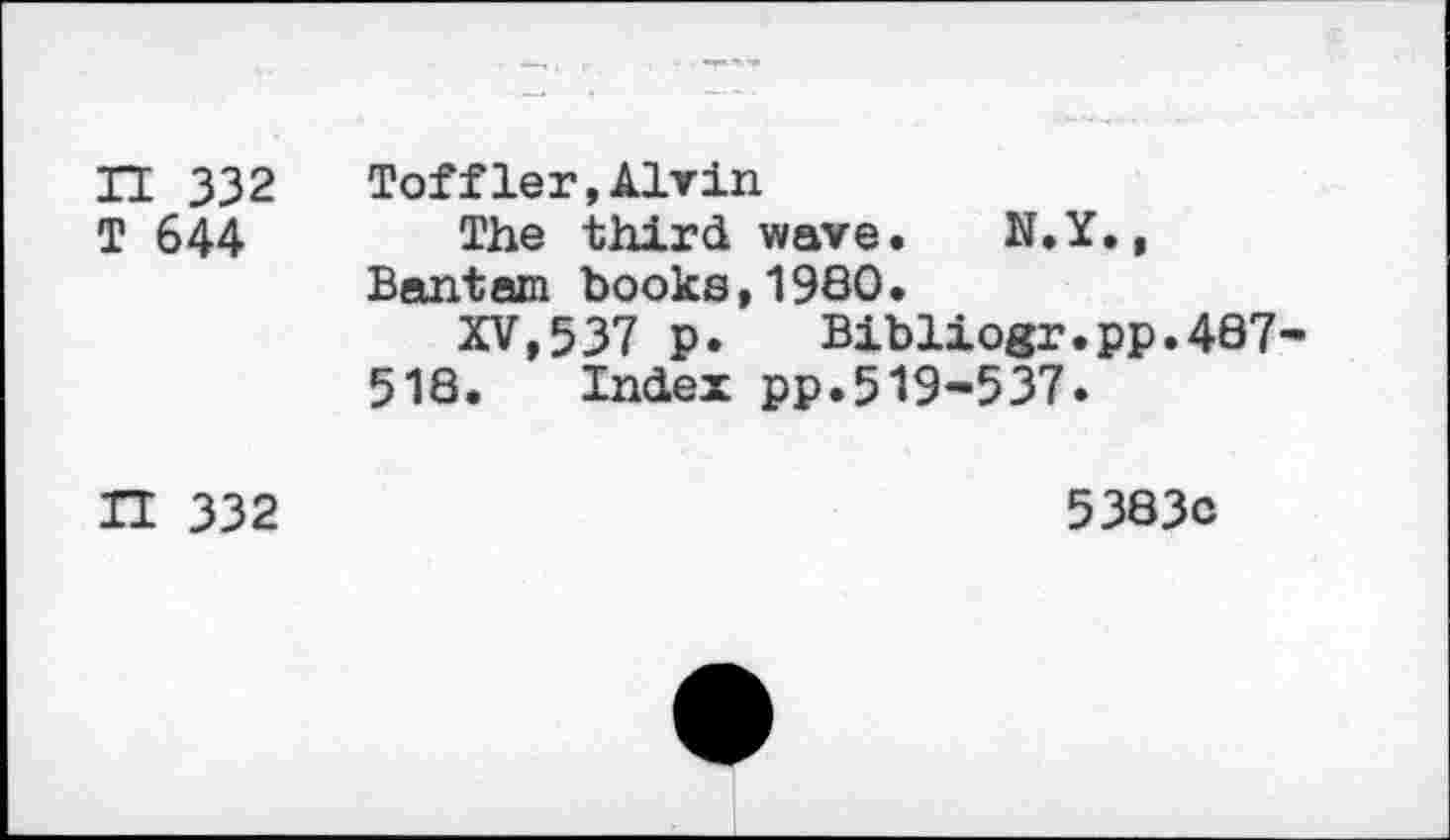 ﻿n 332
T 644
Toffler,Alvin
The third wave. N.Y
Bantam books,1980.
XV,537 p. Bibliogr.pp.487 518. Index pp.519-537.
IT 332
5383c